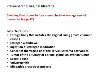 Premenarchal vaginal bleeding
Bleeding that occurs before menarche (the average age of
menarche is age 12)
Possible causes :
 Foreign body that irritates the vaginal lining ( most common
cause )
 Estrogen withdrawal
 Ingestion of estrogen medication
 Cancer of the vagina or of the cervix (sarcoma botryoides)
 Tumor of the pituitary or adrenal gland, an ovarian tumor
 Sexual abuse
 Vulvovaginitis
 Idiopathic precocious puberty
 