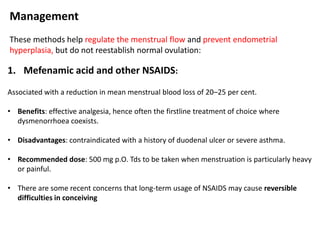 Management
These methods help regulate the menstrual flow and prevent endometrial
hyperplasia, but do not reestablish normal ovulation:
1. Mefenamic acid and other NSAIDS:
Associated with a reduction in mean menstrual blood loss of 20–25 per cent.
• Benefits: effective analgesia, hence often the firstline treatment of choice where
dysmenorrhoea coexists.
• Disadvantages: contraindicated with a history of duodenal ulcer or severe asthma.
• Recommended dose: 500 mg p.O. Tds to be taken when menstruation is particularly heavy
or painful.
• There are some recent concerns that long-term usage of NSAIDS may cause reversible
difficulties in conceiving
 
