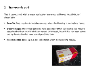 2. Tranexamic acid
This is associated with a mean reduction in menstrual blood loss (MBL) of
about 50%
• Benefits: Only requires to be taken on days when the bleeding is particularly heavy.
• Disadvantages: Theoretical concerns have been raised that tranexamic acid may be
associated with an increased risk of venous thrombosis, but this has not been borne
out by the studies that have investigated it to date
• Recommended dose: 1 g p.o. qds to be taken when menstruating heavily.
 
