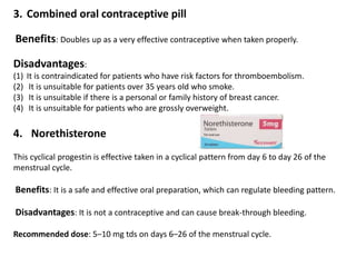 3. Combined oral contraceptive pill
Benefits: Doubles up as a very effective contraceptive when taken properly.
Disadvantages:
(1) It is contraindicated for patients who have risk factors for thromboembolism.
(2) It is unsuitable for patients over 35 years old who smoke.
(3) It is unsuitable if there is a personal or family history of breast cancer.
(4) It is unsuitable for patients who are grossly overweight.
4. Norethisterone
This cyclical progestin is effective taken in a cyclical pattern from day 6 to day 26 of the
menstrual cycle.
Benefits: It is a safe and effective oral preparation, which can regulate bleeding pattern.
Disadvantages: It is not a contraceptive and can cause break-through bleeding.
Recommended dose: 5–10 mg tds on days 6–26 of the menstrual cycle.
 