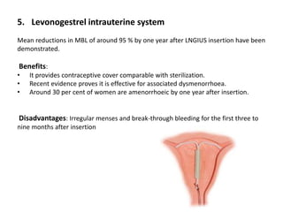 5. Levonogestrel intrauterine system
Mean reductions in MBL of around 95 % by one year after LNGIUS insertion have been
demonstrated.
Benefits:
• It provides contraceptive cover comparable with sterilization.
• Recent evidence proves it is effective for associated dysmenorrhoea.
• Around 30 per cent of women are amenorrhoeic by one year after insertion.
Disadvantages: Irregular menses and break-through bleeding for the first three to
nine months after insertion
 