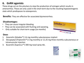 6. GnRH agonists
These drugs act on the pituitary to stop the production of estrogen which results in
amenorrhea. These are only used in the short term due to the resulting hypooestrogenic
state which predisposes to osteoporosis.
Benefits: They are effective for associated dysmenorrhea.
Disadvantages:
• They can cause irregular bleeding
• They can be associated with flushing and sweating.
• Only suitable for short-term usage (six months)
Dose:
1. Goserelin (Zoladex™) 3.6 mg monthly subcutaneous implant
2. Decapeptyl (Triptorelin™) 3 mg monthly or 11.25 mg three-monthly subcutaneous or
intramuscular injection
3. Buserelin (Suprecur™) 300 mg nasal spray tds.
 