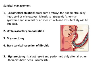 Surgical management:
1. Endometrial ablation: procedure destroys the endometrium by
heat, cold or microwaves. It leads to iatrogenic Asherman
syndrome and minimal or no menstrual blood loss. Fertility will be
affected.
2. Umbilical artery embolization
3. Myomectomy
4. Transcervical resection of fibroids
5. Hysterectomy: is a last resort and performed only after all other
therapies have been unsuccessful.
 