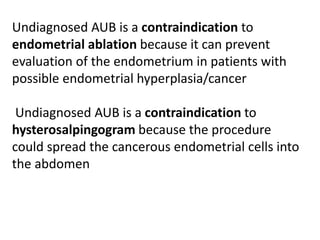Undiagnosed AUB is a contraindication to
endometrial ablation because it can prevent
evaluation of the endometrium in patients with
possible endometrial hyperplasia/cancer
Undiagnosed AUB is a contraindication to
hysterosalpingogram because the procedure
could spread the cancerous endometrial cells into
the abdomen
 