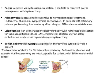 • Polyps :removed via hysteroscopic resection. If multiple or recurrent polyps
management with hysterectomy
• Adenomyosis :is occasionally responsive to hormonal medical treatment.
Endometrial ablation in symptomatic adenomyosis. In patients with refractory
pain and/or bleeding, hysterectomy after ruling out EIN and endometrial cancer
• Leiomyomata :can be managed medically surgically with hysteroscopic resection
for submucosal fibroids (AUB-LSM). endometrial ablation, uterine artery
embolization, and uterine myomectomy or hysterectomy
• Benign endometrial hyperplasia :progestin therapy if no cytologic atypia is
present
The treatment of choice for EIN is total hysterectomy. Endometrial ablation and
supracervical hysterectomy are not acceptable for patients with EIN or endometrial
cancer
 
