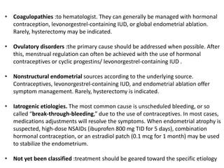 • Coagulopathies :to hematologist. They can generally be managed with hormonal
contraception, levonorgestrel-containing IUD, or global endometrial ablation.
Rarely, hysterectomy may be indicated.
• Ovulatory disorders :the primary cause should be addressed when possible. After
this, menstrual regulation can often be achieved with the use of hormonal
contraceptives or cyclic progestins/ levonorgestrel-containing IUD .
• Nonstructural endometrial sources according to the underlying source.
Contraceptives, levonorgestrel-containing IUD, and endometrial ablation offer
symptom management. Rarely, hysterectomy is indicated.
• Iatrogenic etiologies. The most common cause is unscheduled bleeding, or so
called “break-through-bleeding,” due to the use of contraceptives. In most cases,
medications adjustments will resolve the symptoms. When endometrial atrophy is
suspected, high-dose NSAIDs (ibuprofen 800 mg TID for 5 days), combination
hormonal contraception, or an estradiol patch (0.1 mcg for 1 month) may be used
to stabilize the endometrium.
• Not yet been classified :treatment should be geared toward the specific etiology
 