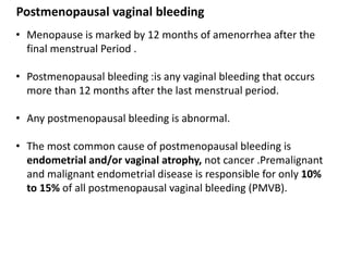 Postmenopausal vaginal bleeding
• Menopause is marked by 12 months of amenorrhea after the
final menstrual Period .
• Postmenopausal bleeding :is any vaginal bleeding that occurs
more than 12 months after the last menstrual period.
• Any postmenopausal bleeding is abnormal.
• The most common cause of postmenopausal bleeding is
endometrial and/or vaginal atrophy, not cancer .Premalignant
and malignant endometrial disease is responsible for only 10%
to 15% of all postmenopausal vaginal bleeding (PMVB).
 