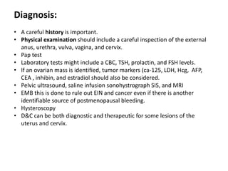 Diagnosis:
• A careful history is important.
• Physical examination should include a careful inspection of the external
anus, urethra, vulva, vagina, and cervix.
• Pap test
• Laboratory tests might include a CBC, TSH, prolactin, and FSH levels.
• If an ovarian mass is identified, tumor markers (ca-125, LDH, Hcg, AFP,
CEA , inhibin, and estradiol should also be considered.
• Pelvic ultrasound, saline infusion sonohystrograph SIS, and MRI
• EMB this is done to rule out EIN and cancer even if there is another
identifiable source of postmenopausal bleeding.
• Hysteroscopy
• D&C can be both diagnostic and therapeutic for some lesions of the
uterus and cervix.
 