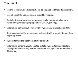 Treatment
• Lesions of the vulva and vagina should be biopsied and treated accordingly.
• Lacerations of the vaginal mucosa should be repaired.
• Genital urinary syndrome of menopause can be treated with low-dose
topical or vaginal estrogen preparations (cream, pill, ring).
• Endometrial polyps may be removed by hysteroscopic resection or D&C.
• Benign endometrial hyperplasia can be treated with progestin therapy if no
atypia is present.
• Hysterectomy is the treatment of choice for EIN.
• Endometrial cancer is usually treated by total hysterectomy and bilateral
salpingo-oophorectomy (TAHBSO) performed in conjunction with radiation
if indicated.
 