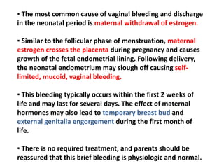 ▪ The most common cause of vaginal bleeding and discharge
in the neonatal period is maternal withdrawal of estrogen.
▪ Similar to the follicular phase of menstruation, maternal
estrogen crosses the placenta during pregnancy and causes
growth of the fetal endometrial lining. Following delivery,
the neonatal endometrium may slough off causing self-
limited, mucoid, vaginal bleeding.
▪ This bleeding typically occurs within the first 2 weeks of
life and may last for several days. The effect of maternal
hormones may also lead to temporary breast bud and
external genitalia engorgement during the first month of
life.
▪ There is no required treatment, and parents should be
reassured that this brief bleeding is physiologic and normal.
 