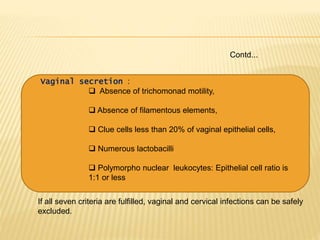 Contd...
Vaginal secretion :
 Absence of trichomonad motility,
 Absence of filamentous elements,
 Clue cells less than 20% of vaginal epithelial cells,
 Numerous lactobacilli
 Polymorpho nuclear leukocytes: Epithelial cell ratio is
1:1 or less
If all seven criteria are fulfilled, vaginal and cervical infections can be safely
excluded.
 