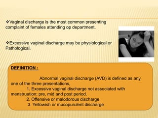 Vaginal discharge is the most common presenting
complaint of females attending op department.
Excessive vaginal discharge may be physiological or
Pathological.
DEFINITION :
Abnormal vaginal discharge (AVD) is defined as any
one of the three presentations,
1. Excessive vaginal discharge not associated with
menstruation; pre, mid and post period.
2. Offensive or malodorous discharge
3. Yellowish or mucopurulent discharge
 