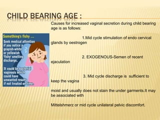 CHILD BEARING AGE :
Causes for increased vaginal secretion during child bearing
age is as follows:
1.Mid cycle stimulation of endo cervical
glands by oestrogen
2. EXOGENOUS-Semen of recent
ejaculation
3. Mid cycle discharge is sufficient to
keep the vagina
moist and usually does not stain the under garments.It may
be associated with
Mittelshmerz or mid cycle unilateral pelvic discomfort.
 