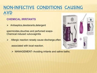 NON-INFECTIVE CONDITIONS CAUSING
AVD
CHEMICAL IRRITANTS
 Antiseptics,deodarants,detergent
spermicides,douches and perfumed soaps-
Chemical induced vulvovaginitis
 Allergic reaction raraely cause discharge,often
associated with local reaction.
 MANAGEMENT- Avoiding irritants and saline baths.
 
