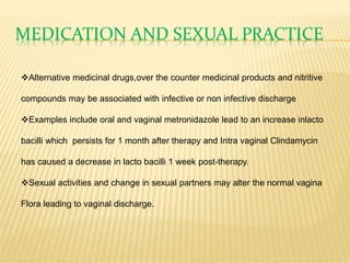 MEDICATION AND SEXUAL PRACTICE
Alternative medicinal drugs,over the counter medicinal products and nitritive
compounds may be associated with infective or non infective discharge
Examples include oral and vaginal metronidazole lead to an increase inlacto
bacilli which persists for 1 month after therapy and Intra vaginal Clindamycin
has caused a decrease in lacto bacilli 1 week post-therapy.
Sexual activities and change in sexual partners may alter the normal vagina
Flora leading to vaginal discharge.
 