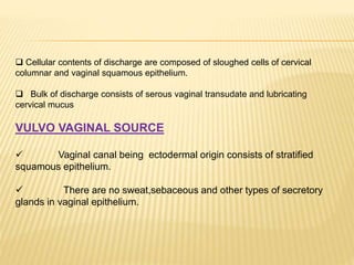  Cellular contents of discharge are composed of sloughed cells of cervical
columnar and vaginal squamous epithelium.
 Bulk of discharge consists of serous vaginal transudate and lubricating
cervical mucus
VULVO VAGINAL SOURCE
 Vaginal canal being ectodermal origin consists of stratified
squamous epithelium.
 There are no sweat,sebaceous and other types of secretory
glands in vaginal epithelium.
 