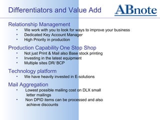 Differentiators and Value Add
Relationship Management
   •   We work with you to look for ways to improve your business
   •   Dedicated Key Account Manager
   •   High Priority in production

Production Capability One Stop Shop
   •   Not just Print & Mail also Base stock printing
   •   Investing in the latest equipment
   •   Multiple sites DR/ BCP

Technology platform
   •   We have heavily invested in E-solutions

Mail Aggregation
   •   Lowest possible mailing cost on DLX small
        letter mailings
   •   Non DPID items can be processed and also
        achieve discounts
 