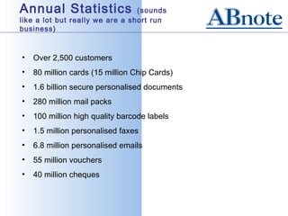 Annual Statistics                (sounds
like a lot but really we are a short run
business)



•   Over 2,500 customers
•   80 million cards (15 million Chip Cards)
•   1.6 billion secure personalised documents
•   280 million mail packs
•   100 million high quality barcode labels
•   1.5 million personalised faxes
•   6.8 million personalised emails
•   55 million vouchers
•   40 million cheques
 