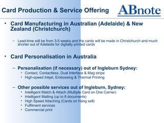 Card Production & Service Offering

• Card Manufacturing in Australian (Adelaide) & New
  Zealand (Christchurch)

   – Lead-time will be from 3-5 weeks and the cards will be made in Christchurch and much
     shorter out of Adelaide for digitally printed cards


• Card Personalisation in Australia

   – Personalisation (if necessary) out of Ingleburn Sydney:
       • Contact, Contactless, Dual Interface & Mag stripe
       • High-speed Inkjet, Embossing & Thermal Printing

   – Other possible services out of Ingleburn, Sydney:
       •   Intelligent Match & Attach (Multiple Card on One Carrier)
       •   Intelligent Mailing (up to 8 documents)
       •   High Speed Attaching (Cards on Hang sell)
       •   Fulfilment services
       •   Commercial print
 