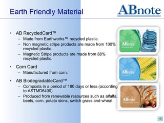 Earth Friendly Material

•   AB RecycledCard™
    – Made from Earthworks™ recycled plastic.
    – Non magnetic stripe products are made from 100%
      recycled plastic.
    – Magnetic Stripe products are made from 88%
      recycled plastic.

•   Corn Card
    – Manufactured from corn.

•   AB BiodegradableCard™
    – Composts in a period of 180 days or less (according
      to ASTMD6400)
    – Produced from renewable resources such as alfalfa,
      beets, corn, potato skins, switch grass and wheat
 