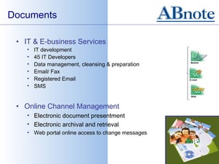 Documents

 • IT & E-business Services
    •   IT development
    •   45 IT Developers
    •   Data management, cleansing & preparation
    •   Email/ Fax
    •   Registered Email
    •   SMS


 • Online Channel Management
    • Electronic document presentment
    • Electronic archival and retrieval
    • Web portal online access to change messages
 