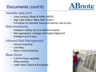 Documents (cont’d)
Variable data print
   • Laser printing ( Black & White, MICR )
   • High Light Colour ( Blue, Red, Green )
   • Full digital (on demand, trans-promotional, one to one)
Mail processing
   • Intelligent mailing (up to 6 selective inserts)
   • Mail aggregation, postage and freight lodgement
   • Intelligent pick & pack
Inbound Mail Management
   • Inbound scanning
   • Lock Bag
   • Return mail processing
Base Stock
   • Full Pre Press capability
   • Offset printing
   • Letter head, Inserts & Envelopes
 