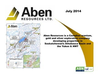 1
July 2014
Aben Resources is a Canadian uranium,
gold and silver exploration company
developing properties in
Saskatchewan’s Athabasca Basin and
the Yukon & NWT
 