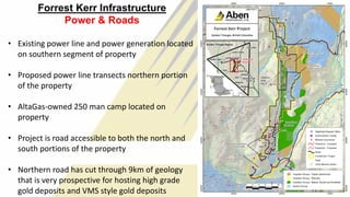 Forrest Kerr Infrastructure
Power & Roads
• Existing power line and power generation located
on southern segment of property
• Proposed power line transects northern portion
of the property
• AltaGas-owned 250 man camp located on
property
• Project is road accessible to both the north and
south portions of the property
• Northern road has cut through 9km of geology
that is very prospective for hosting high grade
gold deposits and VMS style gold deposits 10
 