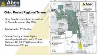 Chico Project Regional Tenure
• Silver Standard completed acquisition
of Claude Resources May 2016
• Deal valued at $337 million
• Seabee/Santoy achieved highest
annual gold production in it’s 26 year
history in 2016 @ 77,640 ounces from
feed averaging 7.91 g/t
 