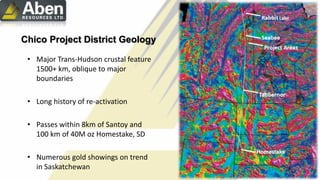 • Major Trans-Hudson crustal feature
1500+ km, oblique to major
boundaries
• Long history of re-activation
• Passes within 8km of Santoy and
100 km of 40M oz Homestake, SD
• Numerous gold showings on trend
in Saskatchewan
Chico Project District Geology
 