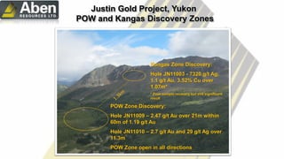 Kangas Zone Discovery:
Hole JN11003 - 7320 g/t Ag,
1.1 g/t Au, 3.52% Cu over
1.07m*
* Poor sample recovery but still significant
result
POW Zone Discovery:
Hole JN11009 – 2.47 g/t Au over 21m within
60m of 1.19 g/t Au
Hole JN11010 – 2.7 g/t Au and 29 g/t Ag over
11.3m
POW Zone open in all directions
Justin Gold Project, Yukon
POW and Kangas Discovery Zones
 