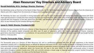 Aben Resources’ Key Directors and Advisory Board
Ronald Netolitzky, M.Sc. Geology: Director, Chairman
Ron Netolitzky serves as Chairman of the Board of Aben Resources Ltd. Mr. Netolitzky holds a Bachelor of Science degree from the University of
Alberta and a M.Sc. degree from the University of Calgary, both in geological sciences.
Mr. Netolitzky has been very successful in mining exploration with over 35 years of experience and having been directly associated with three
major gold discoveries in Canada that have subsequently been put into production; Eskay Creek, Snip and Brewery Creek. Mr. Netolitzky has been
honored with the Prospector of the Year award from the PDAC, and Developer of the Year award from the BC & Yukon Chamber of Mines. In
2015, he was inducted into the Canadian Mining Hall of Fame.
James G. Pettit: Director, President & CEO
Jim Pettit has been President & CEO and a Director of Aben Resources Ltd. since November 2002. Mr. Pettit is currently serving on the board of
directors of five publicly traded companies and offers over 25 years of experience within the industry specializing in finance, corporate
governance, executive management and compliance. Jim was previously Chairman and CEO of Bayfield Ventures Corp. which was bought by New
Gold Inc. in January 2015.
Timothy Termuende: P.Geo., Director
Tim Termuende serves as a Director of Aben Resources Ltd. and is a professional geologist with over 30 years experience in the mineral
exploration industry and is a Qualified Person as defined by National Instrument 43-101. Since earning his degree in Geological Sciences at the
University of British Columbia in 1987, Mr. Termuende has worked on exploration projects throughout North, Central, and South America and has
been personally involved in exploration within the Forrest Kerr, BC area in the early 1990's. He has been continuously active in mineral
exploration throughout western Canada since 1976, and currently oversees a broad range of ongoing exploration projects located throughout
British Columbia, Saskatchewan, the Yukon and the Northwest Territories.
4
 