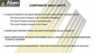 c
CORPORATE HIGH LIGHTS
• 3 HIGHLY PROSPECTIVE GOLD PROJECTS IN SAFE AND STABLE JURISDICTIONS
The Forrest Kerr Projects in BC’s GOLDEN TRIANGLE
The Chico Project located in Saskatchewan
The Justin Project located in the Yukon
• SIGNIFICANT HISTORIC WORK HAS BEEN PERFORMED ON ALL PROJECTS
• DATA COMPILATION HAS BEEN PERFORMED ON ALL PROJECTS WITH RECOMMENDATION
TO MOVE FORWARD
• VERY EXPERIENCED MANAGEMENT TEAM WITH PROVEN TRACK RECORDS OF SUCCESS
6
 