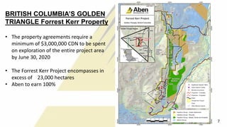 BRITISH COLUMBIA’S GOLDEN
TRIANGLE Forrest Kerr Property
• The property agreements require a
minimum of $3,000,000 CDN to be spent
on exploration of the entire project area
by June 30, 2020
• The Forrest Kerr Project encompasses in
excess of 23,000 hectares
• Aben to earn 100%
7
 