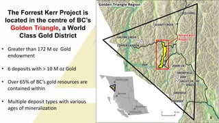 The Forrest Kerr Project is
located in the centre of BC’s
Golden Triangle, a World
Class Gold District
• Greater than 172 M oz Gold
endowment
• 6 deposits with > 10 M oz Gold
• Over 65% of BC’s gold resources are
contained within
• Multiple deposit types with various
ages of mineralization
8 8
 