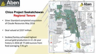 Chico Project Saskatchewan
Regional Tenure
• Silver Standard completed acquisition
of Claude Resources May 2016
• Deal valued at $337 million
• Seabee/Santoy achieved highest
annual gold production in it’s 26 year
history in 2016 @ 77,640 ounces from
feed averaging 7.91 g/t
 