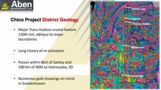 • Major Trans-Hudson crustal feature
1500+ km, oblique to major
boundaries
• Long history of re-activation
• Passes within 8km of Santoy and
100 km of 40M oz Homestake, SD
• Numerous gold showings on trend
in Saskatchewan
Chico Project District Geology
 