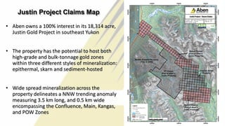 24
Justin Project Claims Map
• Aben owns a 100% interest in its 18,314 acre,
Justin Gold Project in southeast Yukon
• The property has the potential to host both
high-grade and bulk-tonnage gold zones
within three different styles of mineralization:
epithermal, skarn and sediment-hosted
• Wide spread mineralization across the
property delineates a NNW trending anomaly
measuring 3.5 km long, and 0.5 km wide
encompassing the Confluence, Main, Kangas,
and POW Zones
 