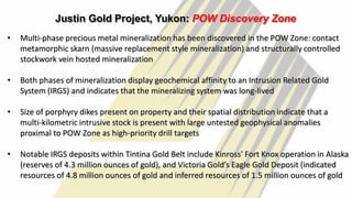 26
Justin Gold Project, Yukon: POW Discovery Zone
• Multi-phase precious metal mineralization has been discovered in the POW Zone: contact
metamorphic skarn (massive replacement style mineralization) and structurally controlled
stockwork vein hosted mineralization
• Both phases of mineralization display geochemical affinity to an Intrusion Related Gold
System (IRGS) and indicates that the mineralizing system was long-lived
• Size of porphyry dikes present on property and their spatial distribution indicate that a
multi-kilometric intrusive stock is present with large untested geophysical anomalies
proximal to POW Zone as high-priority drill targets
• Notable IRGS deposits within Tintina Gold Belt include Kinross' Fort Knox operation in Alaska
(reserves of 4.3 million ounces of gold), and Victoria Gold’s Eagle Gold Deposit (indicated
resources of 4.8 million ounces of gold and inferred resources of 1.5 million ounces of gold
 