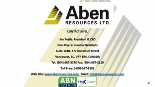 CONTACT INFO.
Jim Pettit: President & CEO
Don Myers: Investor Relations
Suite 1610, 777 Dunsmuir Street
Vancouver, BC, V7Y 1K4, CANADA
Tel: (604) 687-3376 Fax: (604) 687-3119
Toll Free: 1-800-567-8181
Web Site: www.abenresources.com Email: info@abenresources.com
31
 