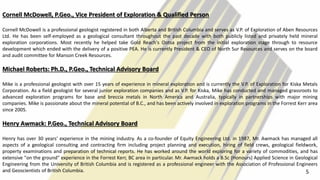 Cornell McDowell, P.Geo., Vice President of Exploration & Qualified Person
Cornell McDowell is a professional geologist registered in both Alberta and British Columbia and serves as V.P. of Exploration of Aben Resources
Ltd. He has been self-employed as a geological consultant throughout the past decade with both publicly listed and privately held mineral
exploration corporations. Most recently he helped take Gold Reach's Ootsa project from the initial exploration stage through to resource
development which ended with the delivery of a positive PEA. He is currently President & CEO of North Sur Resources and serves on the board
and audit committee for Manson Creek Resources.
Michael Roberts: Ph.D., P.Geo., Technical Advisory Board
Mike is a professional geologist with over 15 years of experience in mineral exploration and is currently the V.P. of Exploration for Kiska Metals
Corporation. As a field geologist for several junior exploration companies and as V.P. for Kiska, Mike has conducted and managed grassroots to
advanced exploration programs for base and breccia metals in North America and Australia, typically in partnerships with major mining
companies. Mike is passionate about the mineral potential of B.C., and has been actively involved in exploration programs in the Forrest Kerr area
since 2005.
Henry Awmack: P.Geo., Technical Advisory Board
Henry has over 30 years' experience in the mining industry. As a co-founder of Equity Engineering Ltd. in 1987, Mr. Awmack has managed all
aspects of a geological consulting and contracting firm including project planning and execution, hiring of field crews, geological fieldwork,
property examinations and preparation of technical reports. He has worked around the world exploring for a variety of commodities, and has
extensive "on the ground" experience in the Forrest Kerr, BC area in particular. Mr. Awmack holds a B.Sc (Honours) Applied Science in Geological
Engineering from the University of British Columbia and is registered as a professional engineer with the Association of Professional Engineers
and Geoscientists of British Columbia. 5
 
