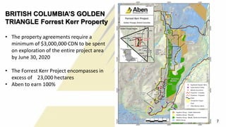 BRITISH COLUMBIA’S GOLDEN
TRIANGLE Forrest Kerr Property
• The property agreements require a
minimum of $3,000,000 CDN to be spent
on exploration of the entire project area
by June 30, 2020
• The Forrest Kerr Project encompasses in
excess of 23,000 hectares
• Aben to earn 100%
7
 