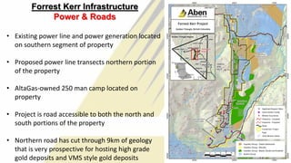 Forrest Kerr Infrastructure
Power & Roads
• Existing power line and power generation located
on southern segment of property
• Proposed power line transects northern portion
of the property
• AltaGas-owned 250 man camp located on
property
• Project is road accessible to both the north and
south portions of the property
• Northern road has cut through 9km of geology
that is very prospective for hosting high grade
gold deposits and VMS style gold deposits 11
 