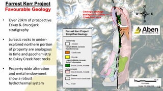 Forrest Kerr Project
Favourable Geology
• Over 20km of prospective
Eskay & Brucejack
stratigraphy
• Jurassic rocks in under-
explored northern portion
of property are analogous
in time and geochemistry
to Eskay Creek host rocks
• Property wide alteration
and metal endowment
show a robust
hydrothermal system
12
 