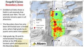 13
Forgold Claims
Boundary Zone
• Gridded soil data shows a
Gold in soil anomaly that
extends over 4km. The soil
anomaly remains open in all
directions
• The Boundary Zone has only
been drill tested over a limited
area, where high grade Au in
quartz veins were intercepted
• High grade Ag, Pb and Zn
mineralization has been
drilled at the RTB zone,
located uphill and adjacent to
the Boundary Zone
 