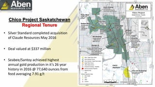 Chico Project Saskatchewan
Regional Tenure
• Silver Standard completed acquisition
of Claude Resources May 2016
• Deal valued at $337 million
• Seabee/Santoy achieved highest
annual gold production in it’s 26 year
history in 2016 @ 77,640 ounces from
feed averaging 7.91 g/t
 