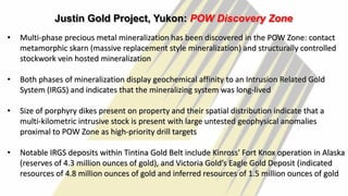 28
Justin Gold Project, Yukon: POW Discovery Zone
• Multi-phase precious metal mineralization has been discovered in the POW Zone: contact
metamorphic skarn (massive replacement style mineralization) and structurally controlled
stockwork vein hosted mineralization
• Both phases of mineralization display geochemical affinity to an Intrusion Related Gold
System (IRGS) and indicates that the mineralizing system was long-lived
• Size of porphyry dikes present on property and their spatial distribution indicate that a
multi-kilometric intrusive stock is present with large untested geophysical anomalies
proximal to POW Zone as high-priority drill targets
• Notable IRGS deposits within Tintina Gold Belt include Kinross' Fort Knox operation in Alaska
(reserves of 4.3 million ounces of gold), and Victoria Gold’s Eagle Gold Deposit (indicated
resources of 4.8 million ounces of gold and inferred resources of 1.5 million ounces of gold
 
