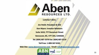 CONTACT INFO.
Jim Pettit: President & CEO
Don Myers: Investor Relations
Suite 1610, 777 Dunsmuir Street
Vancouver, BC, V7Y 1K4, CANADA
Tel: (604) 687-3376 Fax: (604) 687-3119
Toll Free: 1-800-567-8181
Web Site: www.abenresources.com Email: info@abenresources.com
33
 