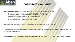 c
CORPORATE HIGHLIGHTS
• 3 HIGHLY PROSPECTIVE GOLD PROJECTS IN STABLE JURISDICTIONS
The Forrest Kerr Projects in BC’s GOLDEN TRIANGLE
The Chico Project located in Saskatchewan
The Justin Project located in the Yukon
• SIGNIFICANT HISTORIC WORK HAS BEEN PERFORMED ON ALL PROJECTS
• DATA COMPILATION HAS BEEN PERFORMED ON ALL PROJECTS WITH RECOMMENDATION
TO MOVE FORWARD
• VERY EXPERIENCED MANAGEMENT TEAM WITH PROVEN TRACK RECORDS OF SUCCESS
7
 