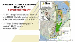 BRITISH COLUMBIA’S GOLDEN
TRIANGLE
Forrest Kerr Property
• The property agreements require a minimum
of $3,000,000 CDN to be spent on exploration
of the entire project area by June 30, 2020
• The Forrest Kerr Project encompasses in
excess of 23,000 hectares
• Aben to earn 100%
8
 